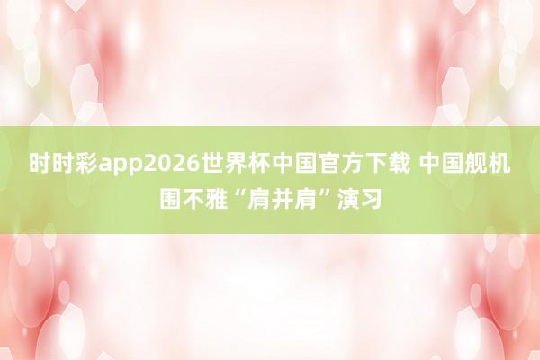 时时彩app2026世界杯中国官方下载 中国舰机围不雅“肩并肩”演习