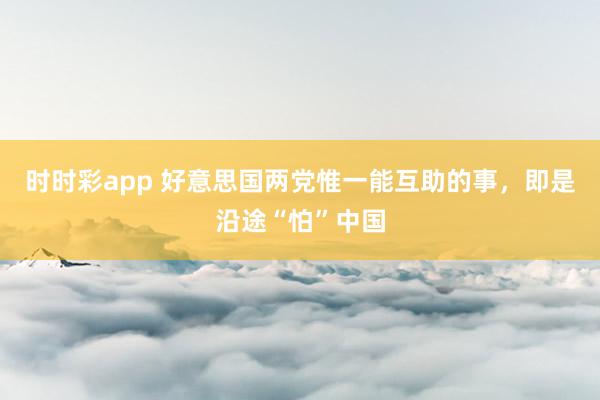时时彩app 好意思国两党惟一能互助的事，即是沿途“怕”中国