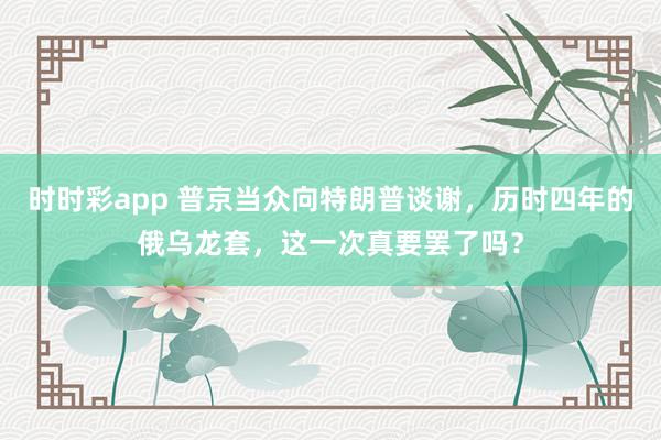 时时彩app 普京当众向特朗普谈谢，历时四年的俄乌龙套，这一次真要罢了吗？