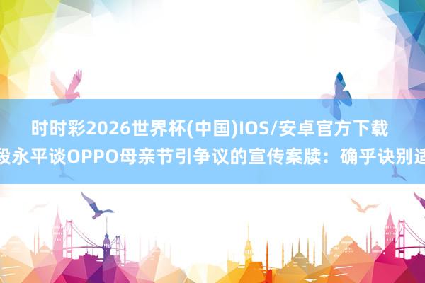 时时彩2026世界杯(中国)IOS/安卓官方下载 段永平谈OPPO母亲节引争议的宣传案牍：确乎诀别适