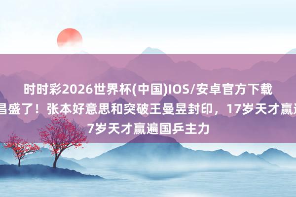时时彩2026世界杯(中国)IOS/安卓官方下载 日本网友昌盛了！张本好意思和突破王曼昱封印，17岁天才赢遍国乒主力