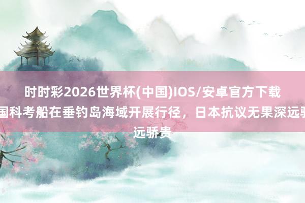 时时彩2026世界杯(中国)IOS/安卓官方下载 中国科考船在垂钓岛海域开展行径，日本抗议无果深远骄贵