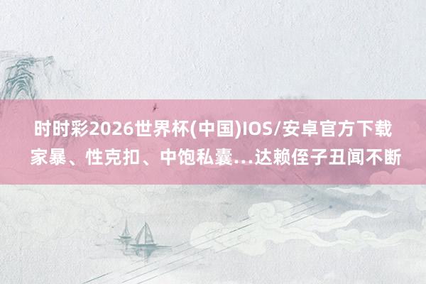 时时彩2026世界杯(中国)IOS/安卓官方下载 家暴、性克扣、中饱私囊…达赖侄子丑闻不断