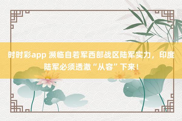 时时彩app 濒临自若军西部战区陆军实力，印度陆军必须透澈“从容”下来！