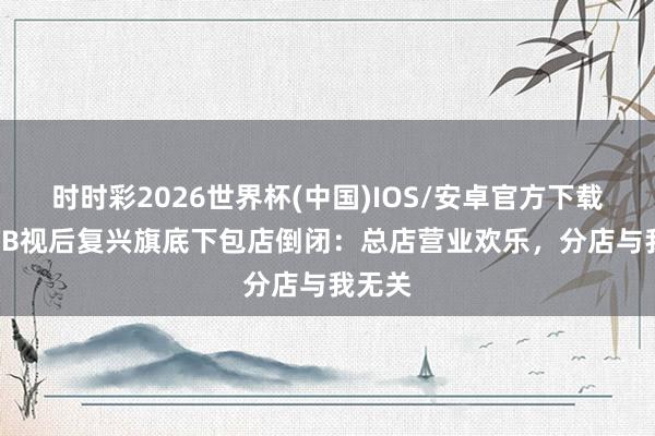 时时彩2026世界杯(中国)IOS/安卓官方下载 前TVB视后复兴旗底下包店倒闭:总店营业欢乐,分店与我无关