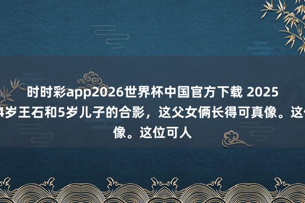 时时彩app2026世界杯中国官方下载 2025年，74岁王石和5岁儿子的合影，这父女俩长得可真像。这位可人