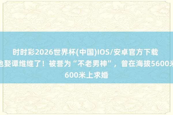 时时彩2026世界杯(中国)IOS/安卓官方下载 原本是他娶谭维维了！被誉为“不老男神”，曾在海拔5600米上求婚