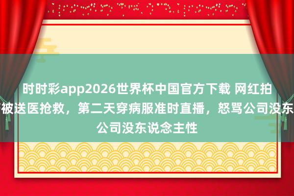 时时彩app2026世界杯中国官方下载 网红拍视频抽搐被送医抢救，第二天穿病服准时直播，怒骂公司没东说念主性
