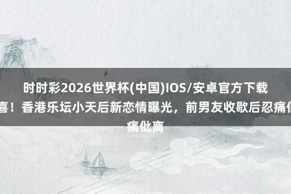 时时彩2026世界杯(中国)IOS/安卓官方下载 恭喜！香港乐坛小天后新恋情曝光，前男友收歇后忍痛仳离