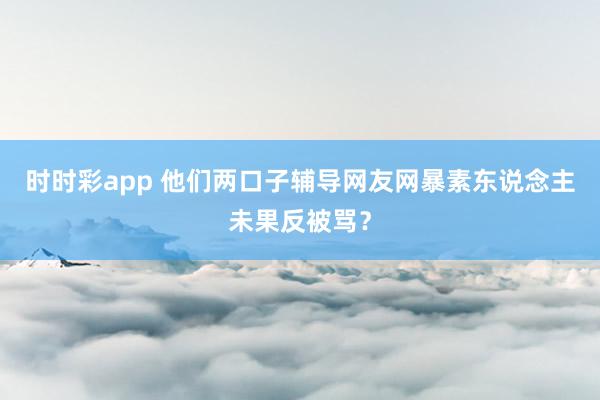 时时彩app 他们两口子辅导网友网暴素东说念主未果反被骂?