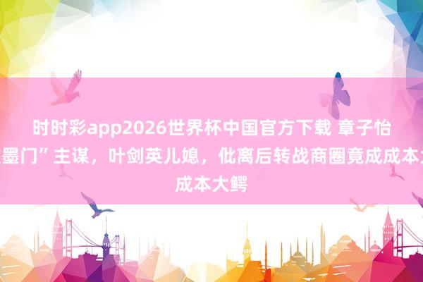 时时彩app2026世界杯中国官方下载 章子怡“泼墨门”主谋，叶剑英儿媳，仳离后转战商圈竟成成本大鳄