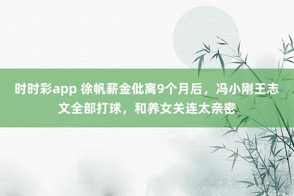 时时彩app 徐帆薪金仳离9个月后,冯小刚王志文全部打球,和养女关连太亲密