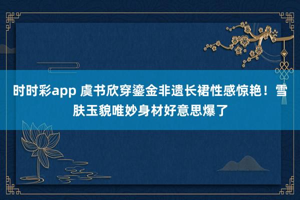 时时彩app 虞书欣穿鎏金非遗长裙性感惊艳！雪肤玉貌唯妙身材好意思爆了