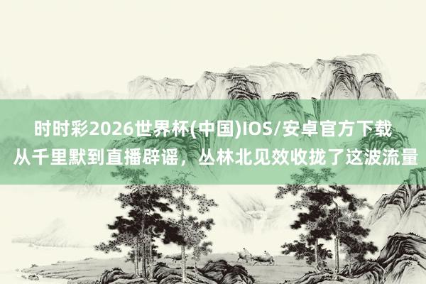 时时彩2026世界杯(中国)IOS/安卓官方下载 从千里默到直播辟谣,丛林北见效收拢了这波流量