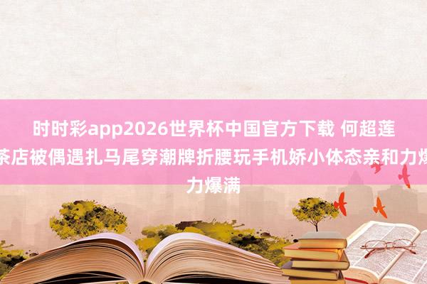 时时彩app2026世界杯中国官方下载 何超莲奶茶店被偶遇扎马尾穿潮牌折腰玩手机娇小体态亲和力爆满