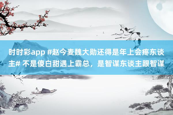 时时彩app #赵今麦魏大勋还得是年上会疼东谈主# 不是傻白甜遇上霸总，是智谋东谈主跟智谋