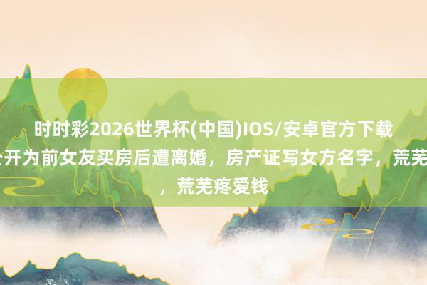 时时彩2026世界杯(中国)IOS/安卓官方下载 戴军公开为前女友买房后遭离婚，房产证写女方名字，荒芜疼爱钱