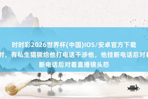 时时彩2026世界杯(中国)IOS/安卓官方下载 翟潇闻直播时，有私生猖獗给他打电话干涉他，他挂断电话后对着直播镜头怒