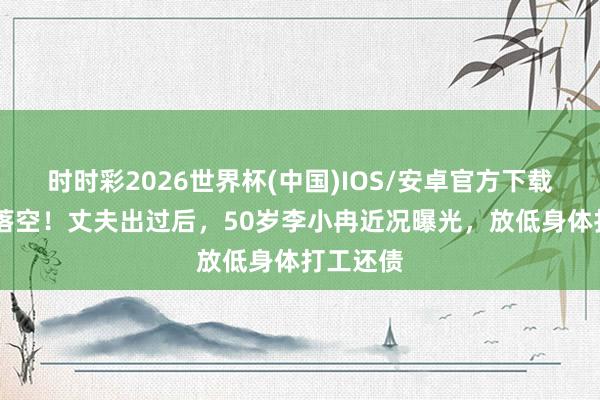 时时彩2026世界杯(中国)IOS/安卓官方下载 权门梦落空！丈夫出过后，50岁李小冉近况曝光，放低身体打工还债
