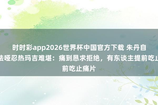时时彩app2026世界杯中国官方下载 朱丹自曝无法哑忍热玛吉难堪：痛到恳求拒绝，有东谈主提前吃止痛片