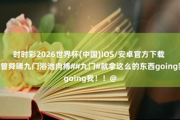 时时彩2026世界杯(中国)IOS/安卓官方下载 #陈伟霆曾舜晞九门浴池肉搏##九门#就拿这么的东西going我！！@