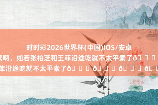 时时彩2026世界杯(中国)IOS/安卓官方下载 沿途吃饭很平素啊，如若张柏芝和王菲沿途吃就不太平素了😏😏😏😏