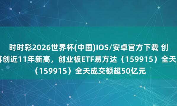 时时彩2026世界杯(中国)IOS/安卓官方下载 创业板指涨3.5%再创近11年新高，创业板ETF易方达（159915）全天成交额超50亿元