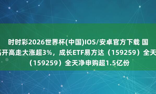 时时彩2026世界杯(中国)IOS/安卓官方下载 国证成长100指数高开高走大涨超3%，成长ETF易方达（159259）全天净申购超1.5亿份