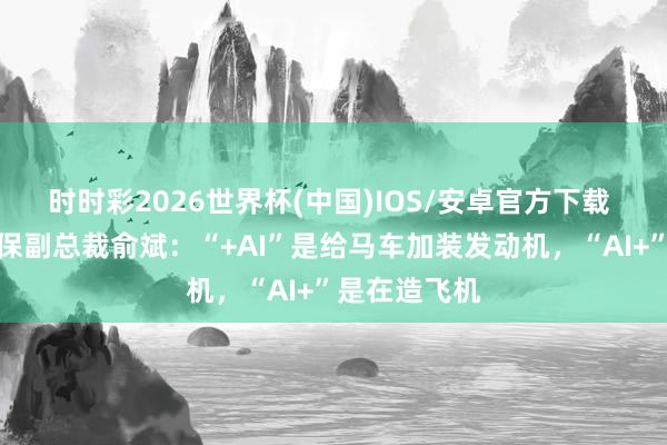 时时彩2026世界杯(中国)IOS/安卓官方下载 专访中国太保副总裁俞斌：“+AI”是给马车加装发动机，“AI+”是在造飞机