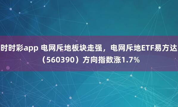 时时彩app 电网斥地板块走强，电网斥地ETF易方达（560390）方向指数涨1.7%