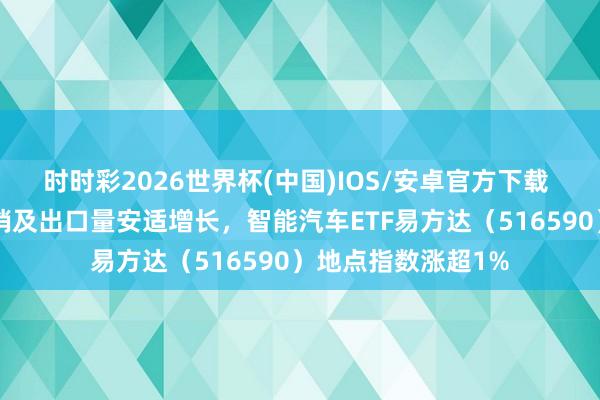 时时彩2026世界杯(中国)IOS/安卓官方下载 4月新动力汽车产销及出口量安适增长，智能汽车ETF易方达（516590）地点指数涨超1%