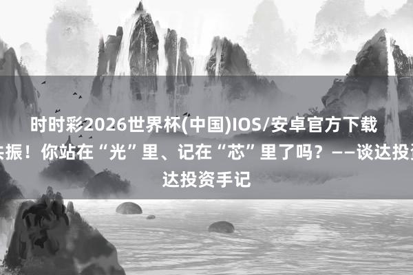 时时彩2026世界杯(中国)IOS/安卓官方下载 环球共振！你站在“光”里、记在“芯”里了吗？——谈达投资手记