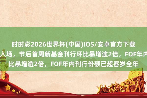 时时彩2026世界杯(中国)IOS/安卓官方下载 职权商场走强眩惑基民入场，节后首周新基金刊行环比暴增逾2倍，FOF年内刊行份额已超客岁全年