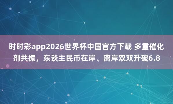 时时彩app2026世界杯中国官方下载 多重催化剂共振，东谈主民币在岸、离岸双双升破6.8