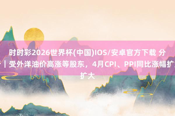 时时彩2026世界杯(中国)IOS/安卓官方下载 分析｜受外洋油价高涨等股东，4月CPI、PPI同比涨幅扩大