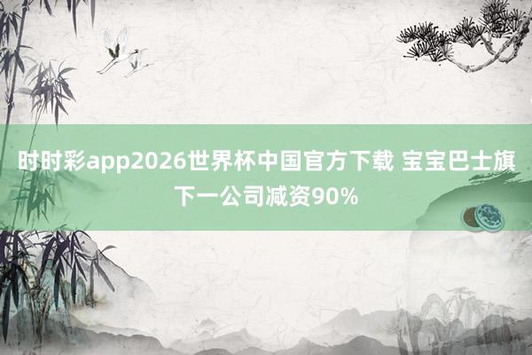 时时彩app2026世界杯中国官方下载 宝宝巴士旗下一公司减资90%