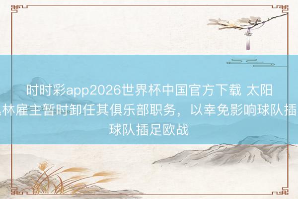 时时彩app2026世界杯中国官方下载 太阳报：丛林雇主暂时卸任其俱乐部职务，以幸免影响球队插足欧战