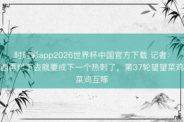 时时彩app2026世界杯中国官方下载 记者：切尔西再烂下去就要成下一个热刺了，第37轮望望菜鸡互啄