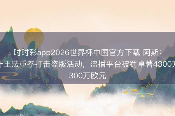 时时彩app2026世界杯中国官方下载 阿斯：西班牙王法重拳打击盗版活动，盗播平台被罚卓著4300万欧元