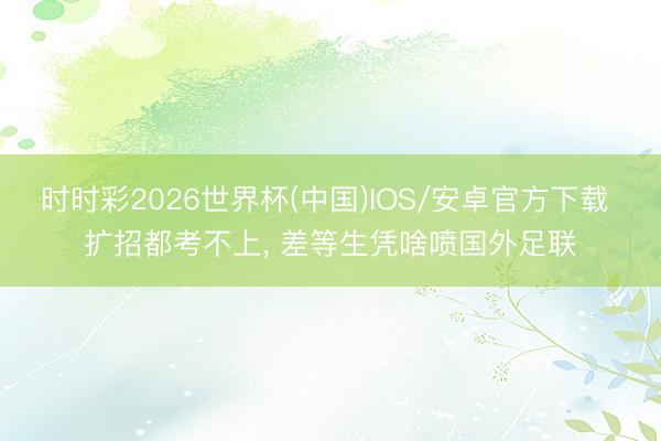 时时彩2026世界杯(中国)IOS/安卓官方下载 扩招都考不上， 差等生凭啥喷国外足联