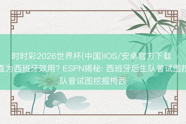 时时彩2026世界杯(中国)IOS/安卓官方下载 梅西简直为西班牙效用? ESPN揭秘: 西班牙后生队曾试图挖掘梅西