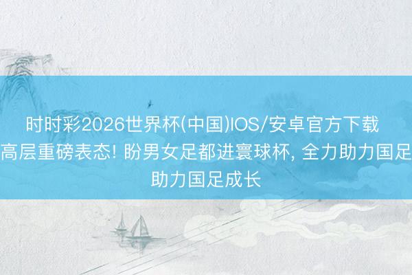 时时彩2026世界杯(中国)IOS/安卓官方下载 FIFA高层重磅表态! 盼男女足都进寰球杯, 全力助力国足成长