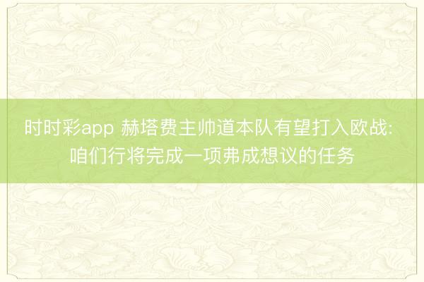 时时彩app 赫塔费主帅道本队有望打入欧战: 咱们行将完成一项弗成想议的任务