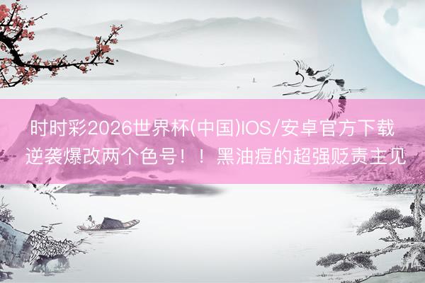时时彩2026世界杯(中国)IOS/安卓官方下载 逆袭爆改两个色号！！黑油痘的超强贬责主见