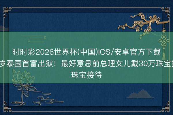 时时彩2026世界杯(中国)IOS/安卓官方下载 76岁泰国首富出狱！最好意思前总理女儿戴30万珠宝接待