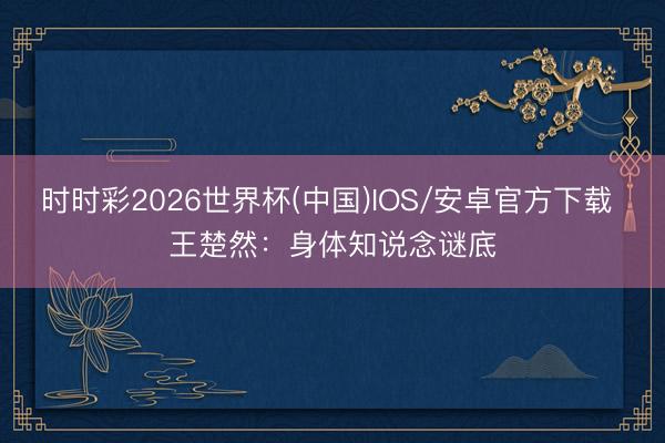 时时彩2026世界杯(中国)IOS/安卓官方下载 王楚然：身体知说念谜底