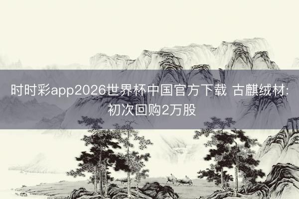 时时彩app2026世界杯中国官方下载 古麒绒材: 初次回购2万股