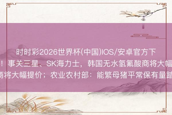 时时彩2026世界杯(中国)IOS/安卓官方下载 A股头条：半导体突发！事关三星、SK海力士，韩国无水氢氟酸商将大幅提价；农业农村部：能繁母猪平常保有量踏真的3750万头控制