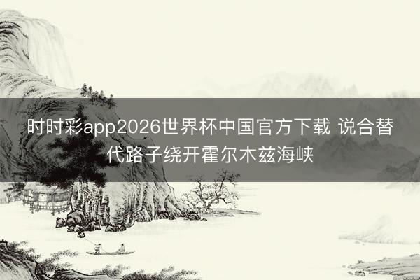 时时彩app2026世界杯中国官方下载 说合替代路子绕开霍尔木兹海峡