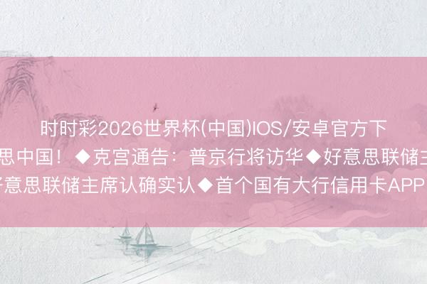 时时彩2026世界杯(中国)IOS/安卓官方下载 特朗普：惊艳！大好意思中国！◆克宫通告：普京行将访华◆好意思联储主席认确实认◆首个国有大行信用卡APP，将于下月关停